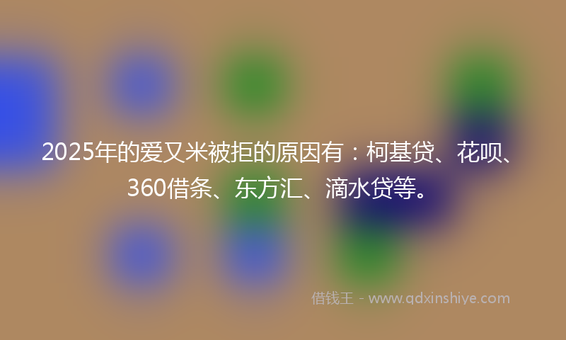 2025年的爱又米被拒的原因有：柯基贷、花呗、360借条、东方汇、滴水贷等。