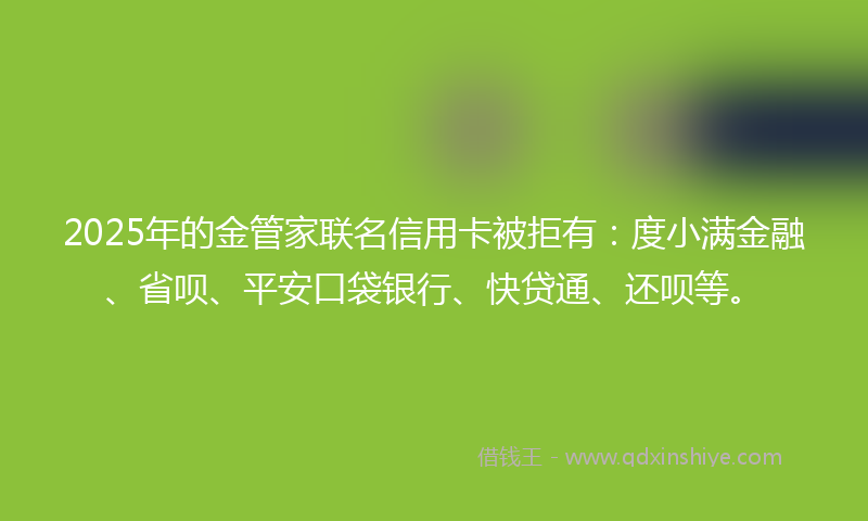 2025年的金管家联名信用卡被拒有：度小满金融、省呗、平安口袋银行、快贷通、还呗等。