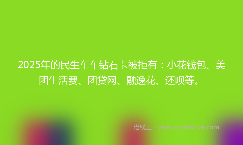 2025年的民生车车钻石卡被拒有：小花钱包、美团生活费、团贷网、融逸花、还呗等。