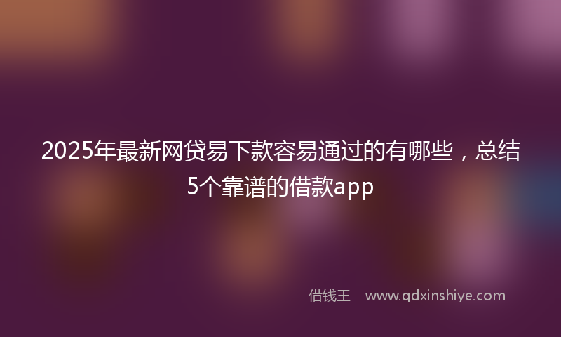 2025年最新网贷易下款容易通过的有哪些，总结5个靠谱的借款app