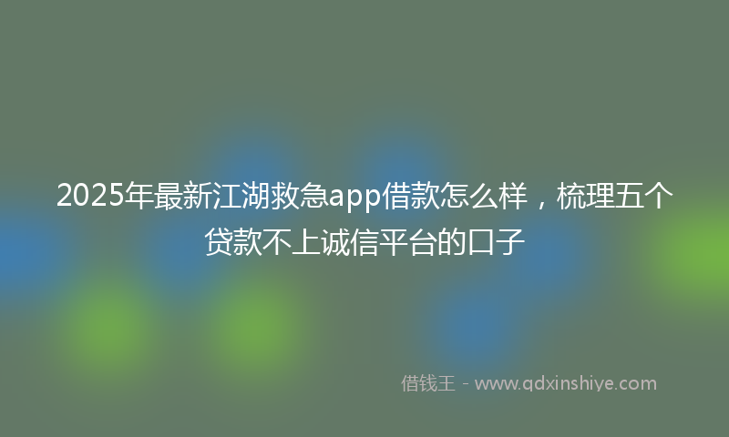2025年最新江湖救急app借款怎么样，梳理五个贷款不上诚信平台的口子