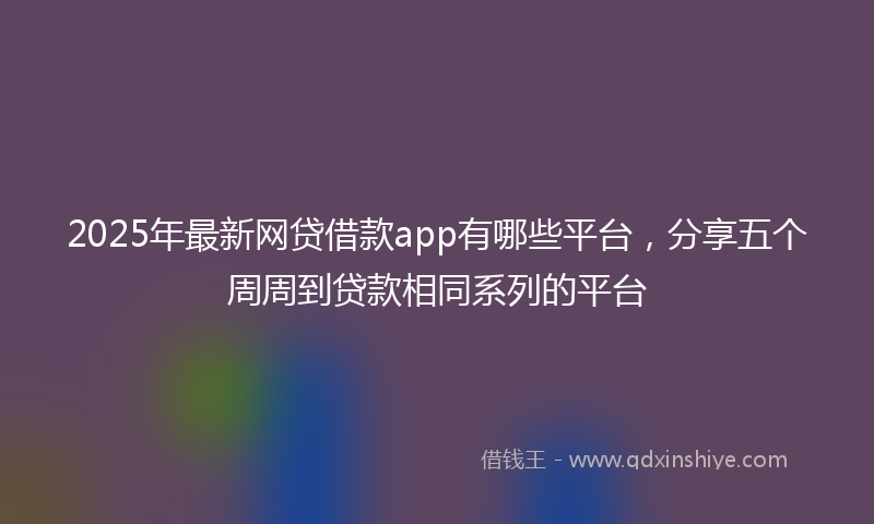 2025年最新网贷借款app有哪些平台，分享五个周周到贷款相同系列的平台
