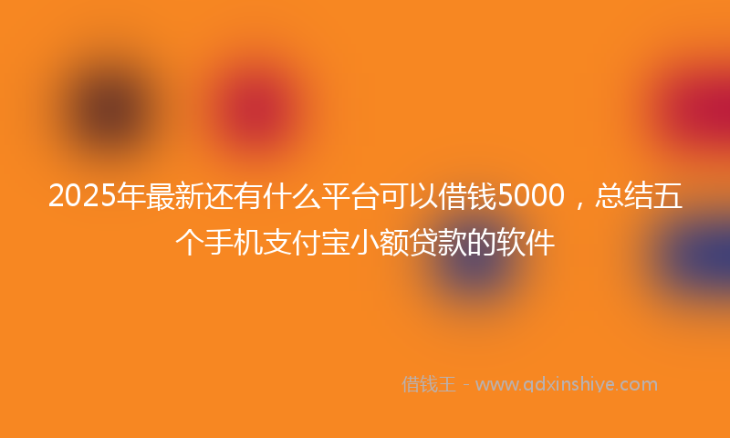 2025年最新还有什么平台可以借钱5000，总结五个手机支付宝小额贷款的软件