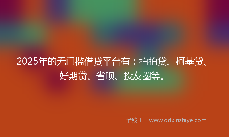 2025年的无门槛借贷平台有：拍拍贷、柯基贷、好期贷、省呗、投友圈等。