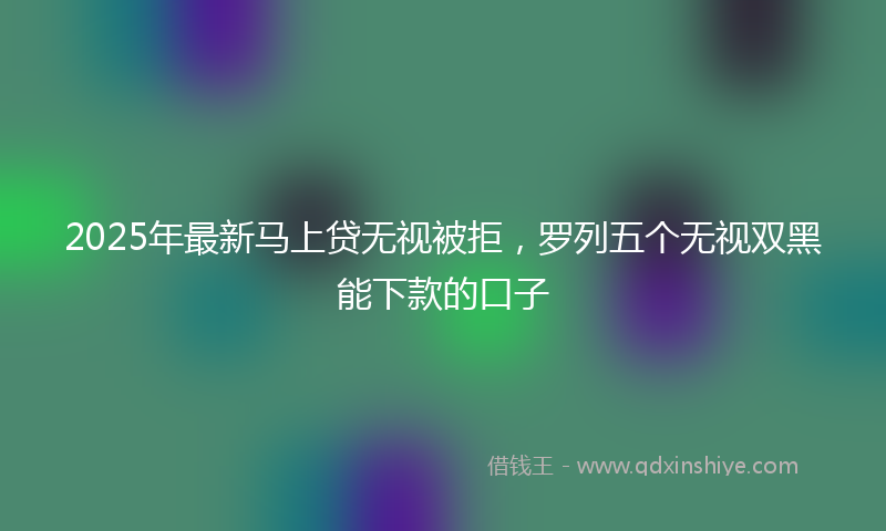 2025年最新马上贷无视被拒，罗列五个无视双黑能下款的口子