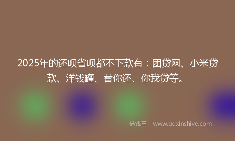 2025年的还呗省呗都不下款有：团贷网、小米贷款、洋钱罐、替你还、你我贷等。