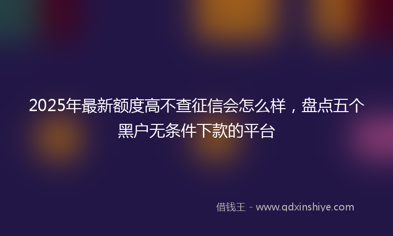 2025年最新额度高不查征信会怎么样，盘点五个黑户无条件下款的平台