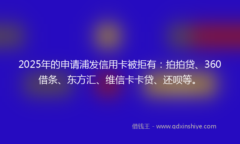 2025年的申请浦发信用卡被拒有：拍拍贷、360借条、东方汇、维信卡卡贷、还呗等。