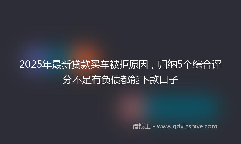 2025年最新贷款买车被拒原因，归纳5个综合评分不足有负债都能下款口子