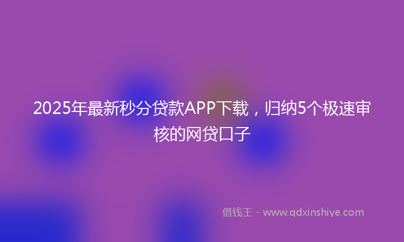 2025年最新秒分贷款APP下载，归纳5个极速审核的网贷口子