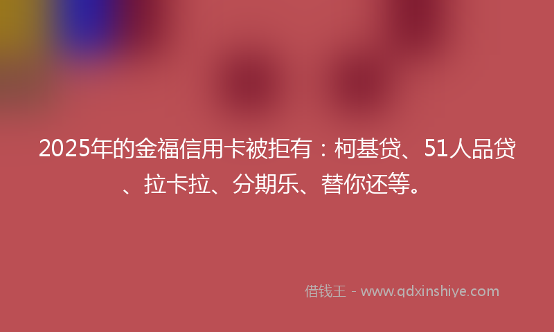 2025年的金福信用卡被拒有：柯基贷、51人品贷、拉卡拉、分期乐、替你还等。