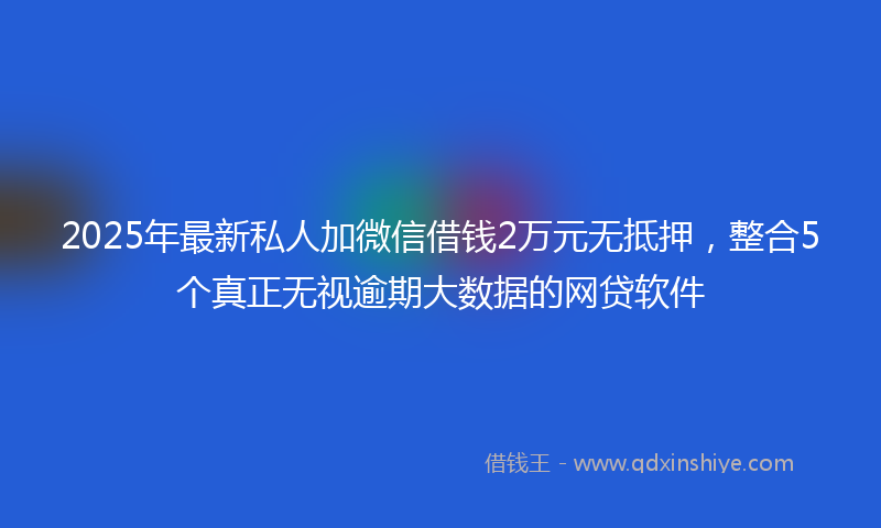 2025年最新私人加微信借钱2万元无抵押，整合5个真正无视逾期大数据的网贷软件
