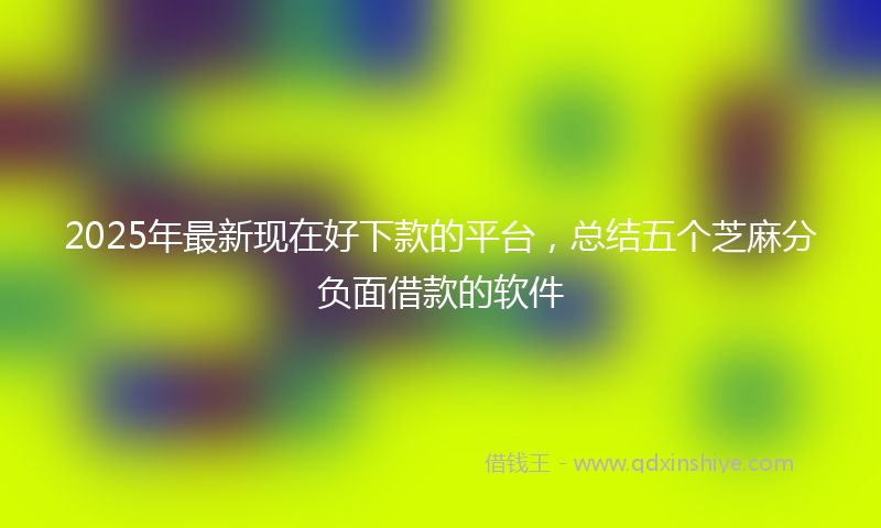 2025年最新现在好下款的平台，总结五个芝麻分负面借款的软件