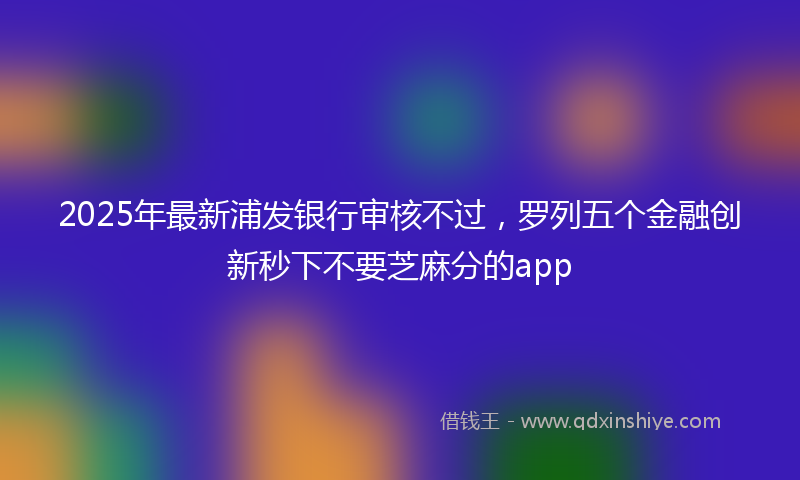 2025年最新浦发银行审核不过，罗列五个金融创新秒下不要芝麻分的app