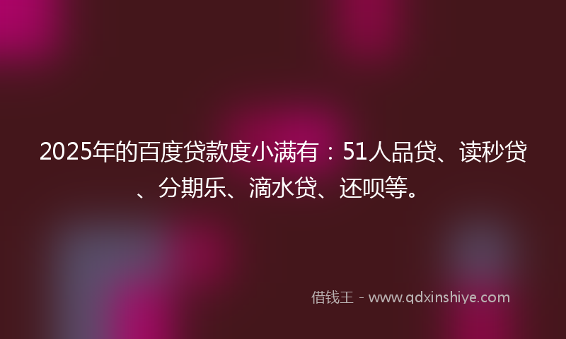 2025年的百度贷款度小满有：51人品贷、读秒贷、分期乐、滴水贷、还呗等。
