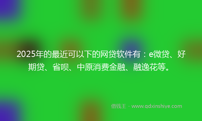 2025年的最近可以下的网贷软件有：e微贷、好期贷、省呗、中原消费金融、融逸花等。