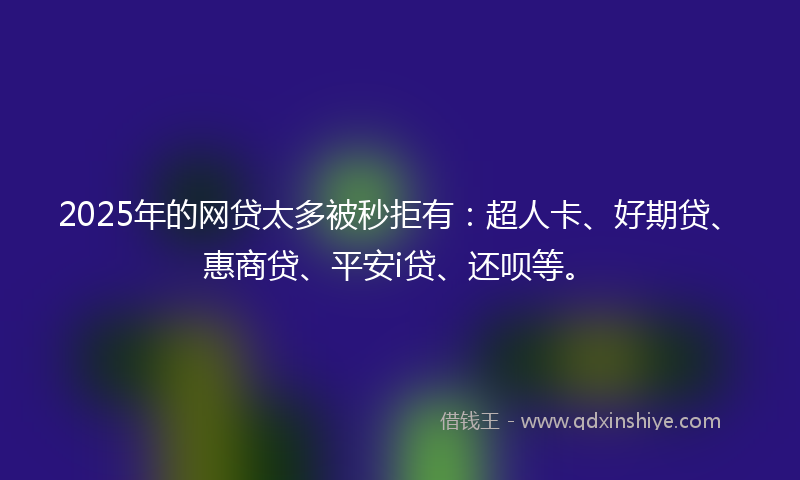 2025年的网贷太多被秒拒有：超人卡、好期贷、惠商贷、平安i贷、还呗等。
