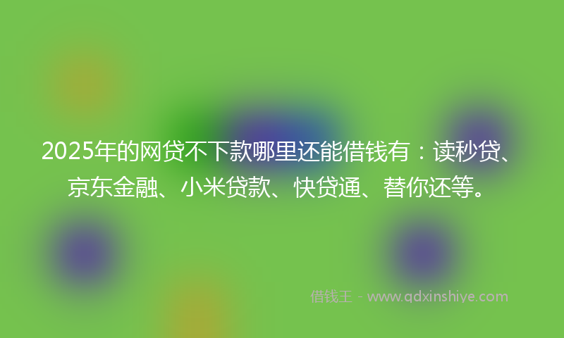 2025年的网贷不下款哪里还能借钱有：读秒贷、京东金融、小米贷款、快贷通、替你还等。