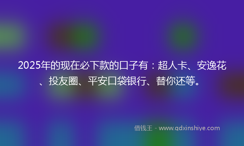 2025年的现在必下款的口子有：超人卡、安逸花、投友圈、平安口袋银行、替你还等。