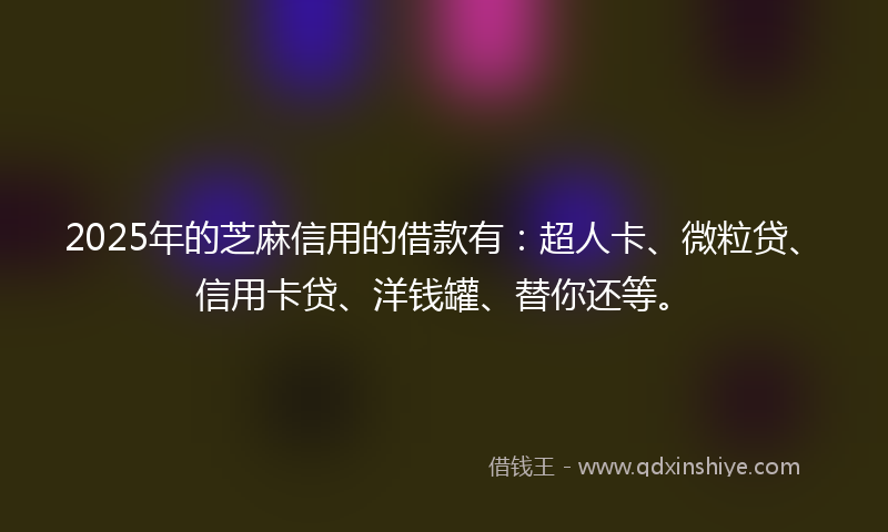 2025年的芝麻信用的借款有：超人卡、微粒贷、信用卡贷、洋钱罐、替你还等。