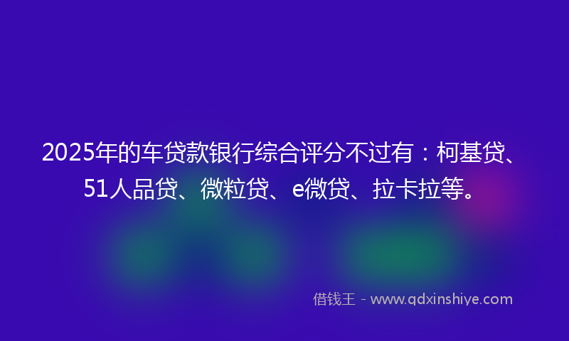 2025年的车贷款银行综合评分不过有：柯基贷、51人品贷、微粒贷、e微贷、拉卡拉等。
