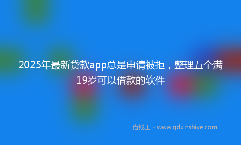 2025年最新贷款app总是申请被拒，整理五个满19岁可以借款的软件