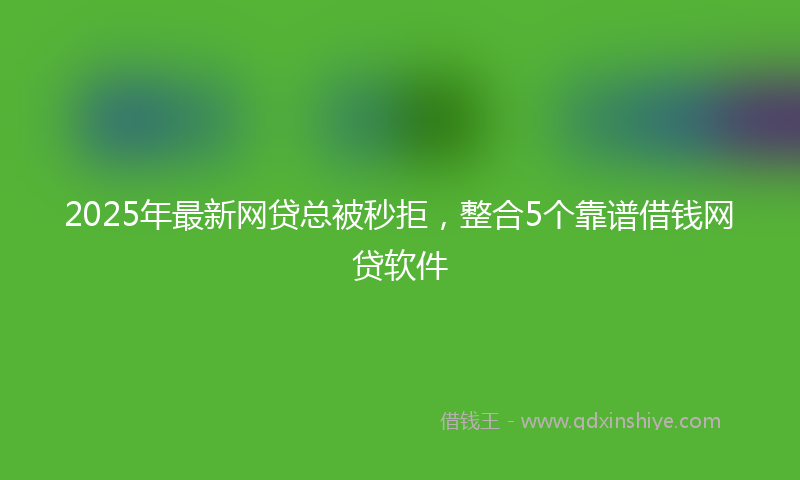 2025年最新网贷总被秒拒，整合5个靠谱借钱网贷软件