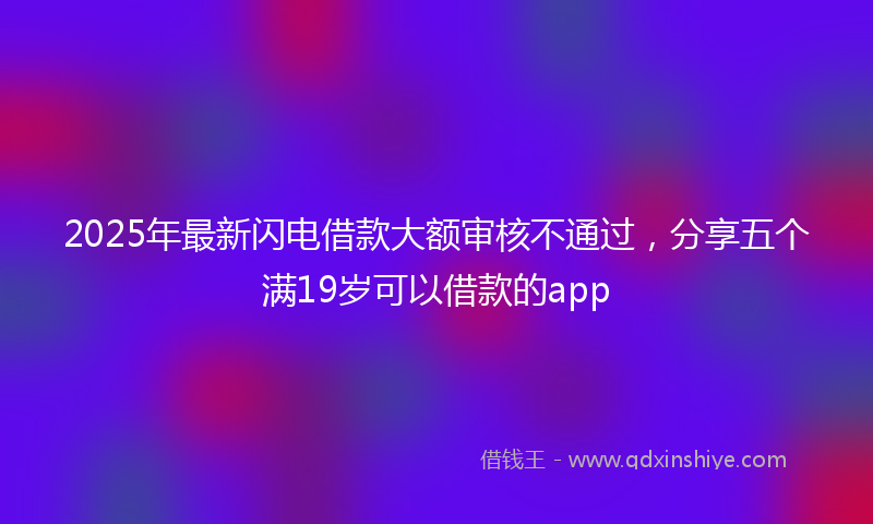 2025年最新闪电借款大额审核不通过，分享五个满19岁可以借款的app