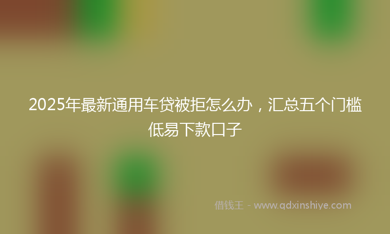 2025年最新通用车贷被拒怎么办，汇总五个门槛低易下款口子