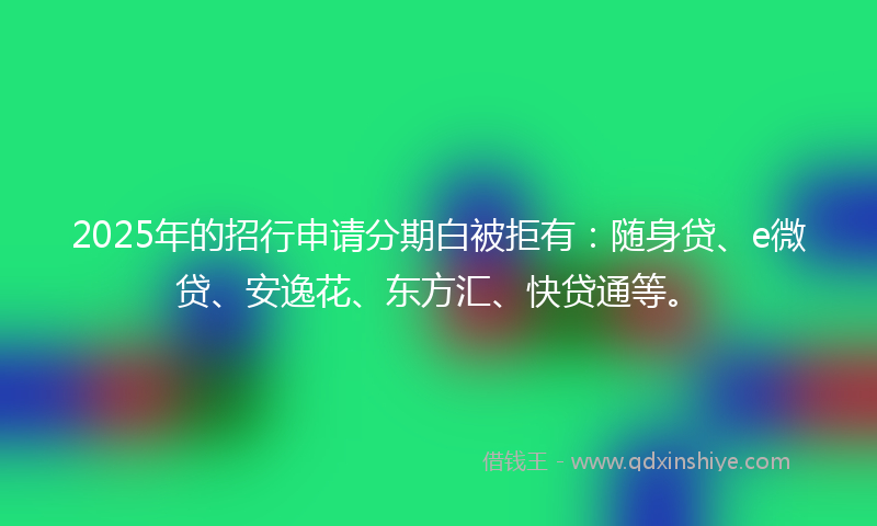 2025年的招行申请分期白被拒有：随身贷、e微贷、安逸花、东方汇、快贷通等。