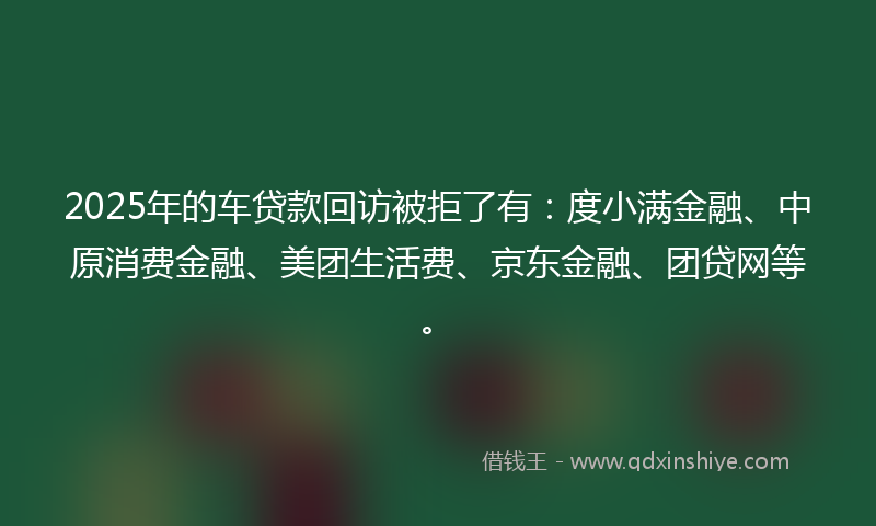 2025年的车贷款回访被拒了有：度小满金融、中原消费金融、美团生活费、京东金融、团贷网等。