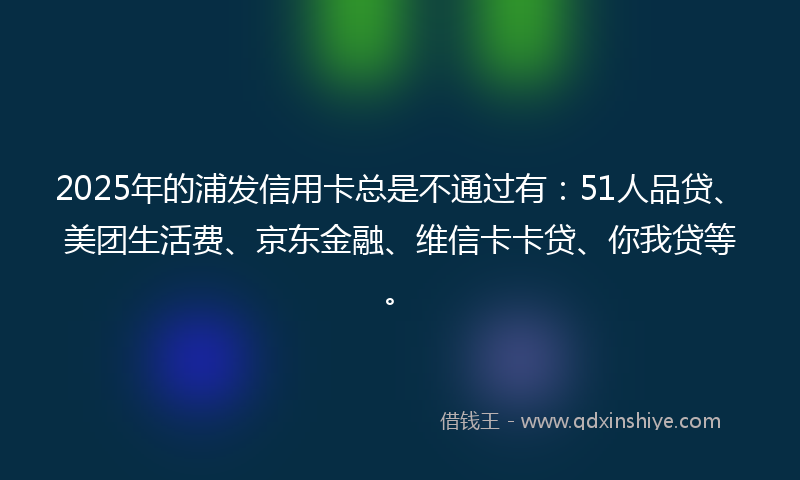 2025年的浦发信用卡总是不通过有：51人品贷、美团生活费、京东金融、维信卡卡贷、你我贷等。