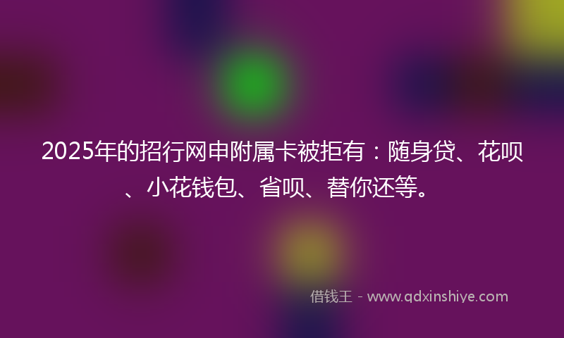 2025年的招行网申附属卡被拒有：随身贷、花呗、小花钱包、省呗、替你还等。