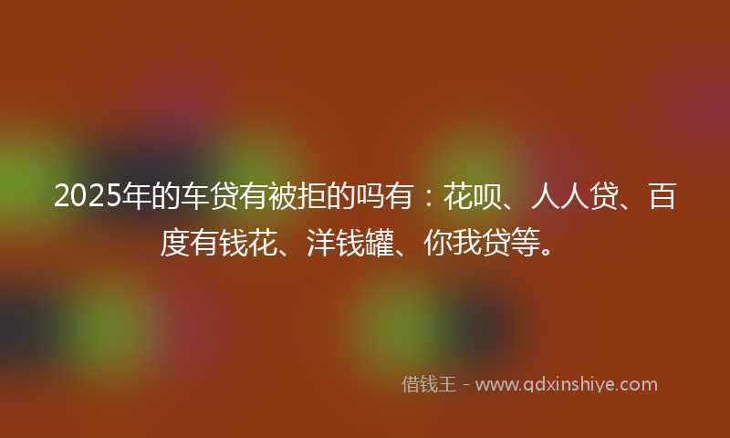 2025年的车贷有被拒的吗有：花呗、人人贷、百度有钱花、洋钱罐、你我贷等。