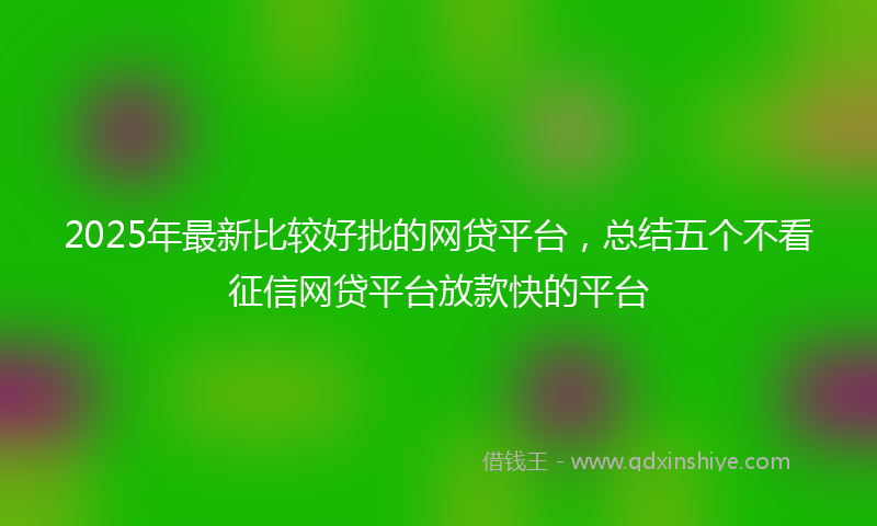 2025年最新比较好批的网贷平台，总结五个不看征信网贷平台放款快的平台