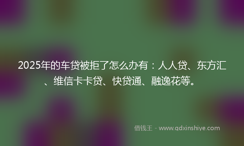 2025年的车贷被拒了怎么办有：人人贷、东方汇、维信卡卡贷、快贷通、融逸花等。