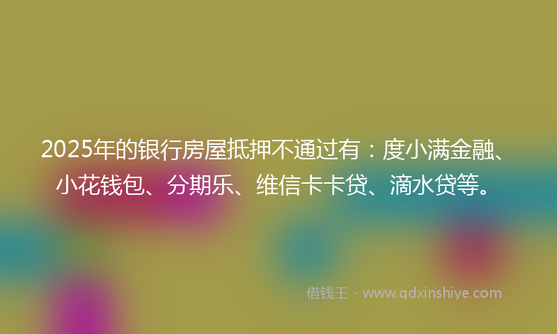 2025年的银行房屋抵押不通过有：度小满金融、小花钱包、分期乐、维信卡卡贷、滴水贷等。