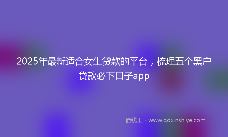 2025年最新适合女生贷款的平台，梳理五个黑户贷款必下口子app