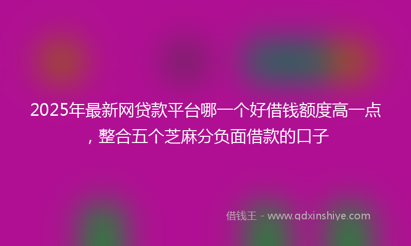 2025年最新网贷款平台哪一个好借钱额度高一点，整合五个芝麻分负面借款的口子