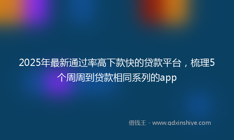 2025年最新通过率高下款快的贷款平台，梳理5个周周到贷款相同系列的app