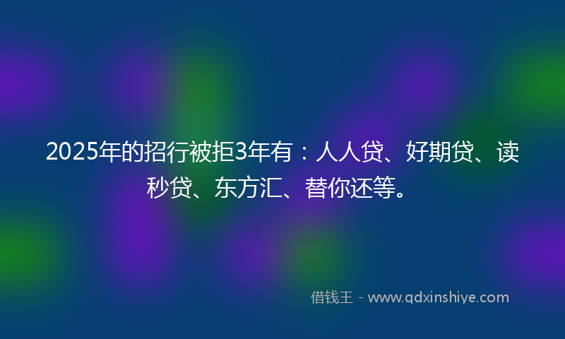 2025年的招行被拒3年有：人人贷、好期贷、读秒贷、东方汇、替你还等。