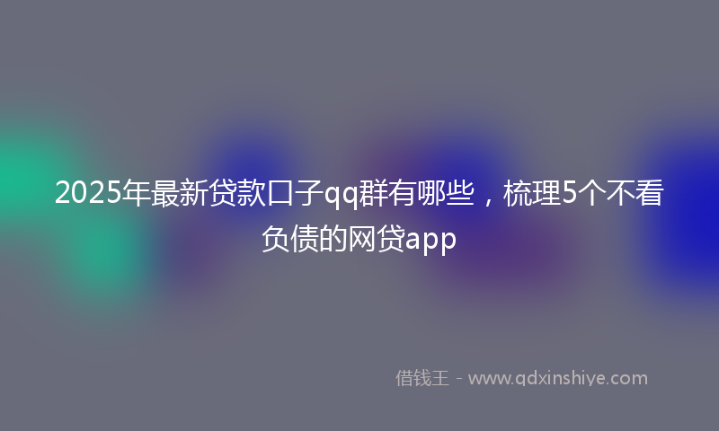 2025年最新贷款口子qq群有哪些，梳理5个不看负债的网贷app