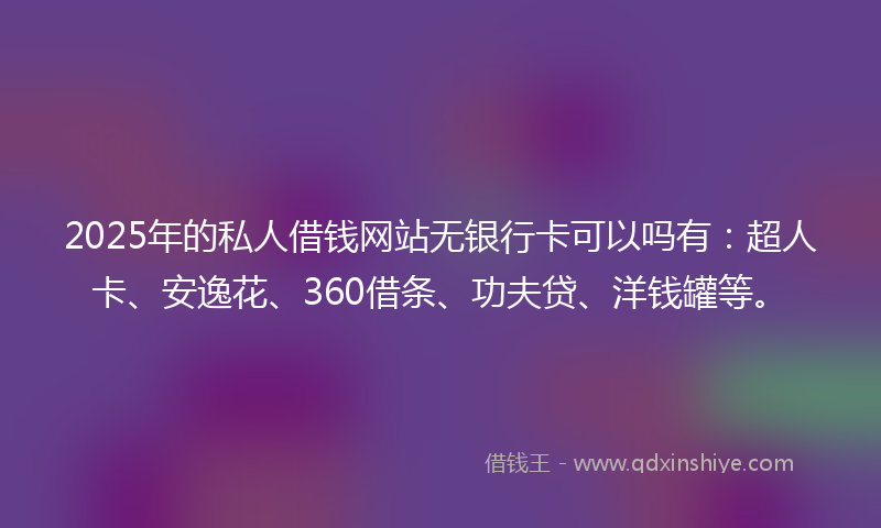 2025年的私人借钱网站无银行卡可以吗有：超人卡、安逸花、360借条、功夫贷、洋钱罐等。
