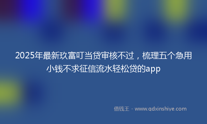 2025年最新玖富叮当贷审核不过，梳理五个急用小钱不求征信流水轻松贷的app