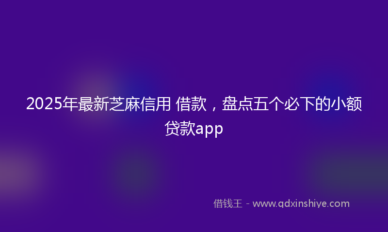 2025年最新芝麻信用 借款，盘点五个必下的小额贷款app