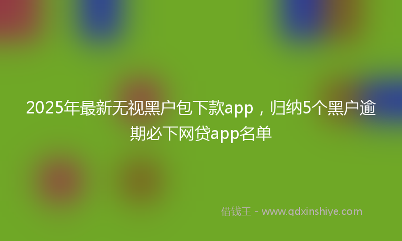 2025年最新无视黑户包下款app，归纳5个黑户逾期必下网贷app名单