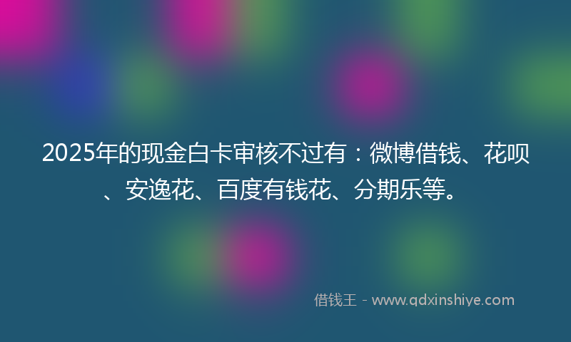 2025年的现金白卡审核不过有：微博借钱、花呗、安逸花、百度有钱花、分期乐等。