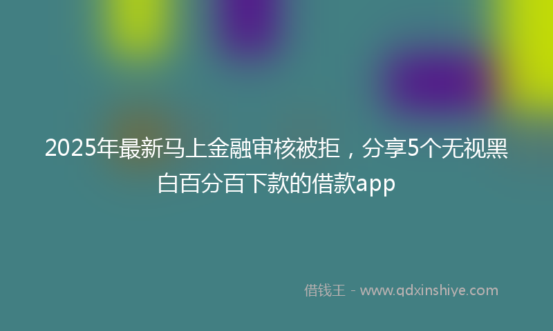 2025年最新马上金融审核被拒，分享5个无视黑白百分百下款的借款app