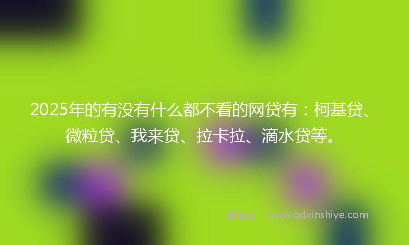 2025年的有没有什么都不看的网贷有：柯基贷、微粒贷、我来贷、拉卡拉、滴水贷等。