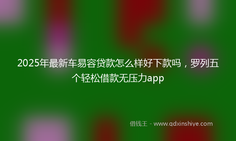 2025年最新车易容贷款怎么样好下款吗，罗列五个轻松借款无压力app